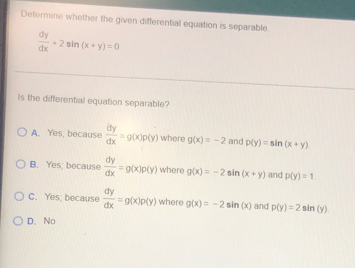 ## Determine Whether the Given Differential Equation is Separable

\[ \frac{dy}{dx} + 2 \sin(x + y) = 0 \]

**Is the differential equation separable?**

**A. Yes; because \( \frac{dy}{dx} = g(x)p(y) \) where \( g(x) = -2 \) and \( p(y) = \sin(x + y) \).**

**B. Yes; because \( \frac{dy}{dx} = g(x)p(y) \) where \( g(x) = -2 \sin(x + y) \) and \( p(y) = 1 \).**

**C. Yes; because \( \frac{dy}{dx} = g(x)p(y) \) where \( g(x) = -2 \sin(x) \) and \( p(y) = 2 \sin(y) \).**

**D. No**

This exercise involves determining whether the given differential equation \(\frac{dy}{dx} + 2 \sin(x + y) = 0\) can be classified as separable, meaning it can be expressed in the form \( \frac{dy}{dx} = g(x)p(y) \). The correct answer will identify if the differential equation can be separated and, if so, provide the correct expressions for \( g(x) \) and \( p(y) \).