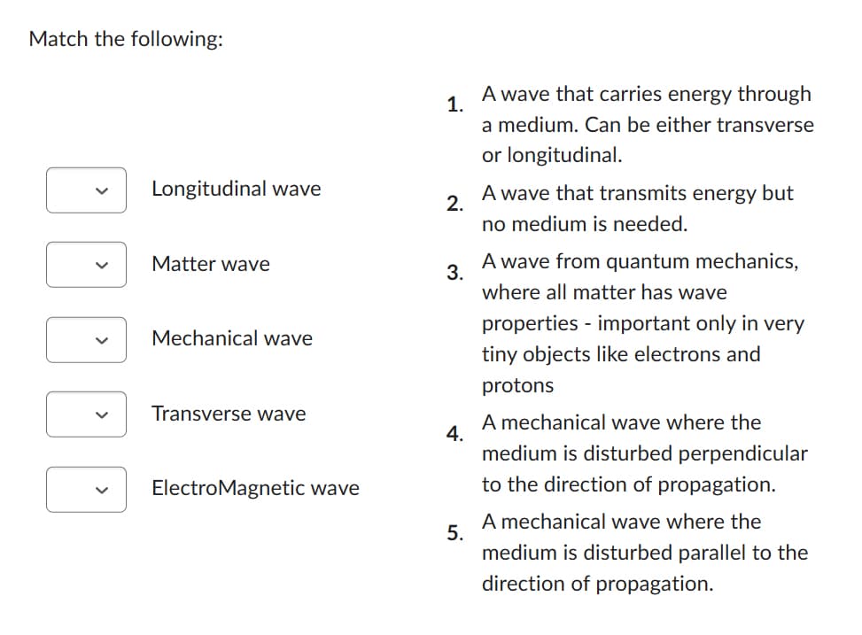 Match the following:
DOOD
Longitudinal wave
Matter wave
Mechanical wave
Transverse wave
ElectroMagnetic wave
1.
2.
3.
4.
5.
A wave that carries energy through
a medium. Can be either transverse
or longitudinal.
A wave that transmits energy but
no medium is needed.
A wave from quantum mechanics,
where all matter has wave
properties - important only in very
tiny objects like electrons and
protons
A mechanical wave where the
medium is disturbed perpendicular
to the direction of propagation.
A mechanical wave where the
medium is disturbed parallel to the
direction of propagation.