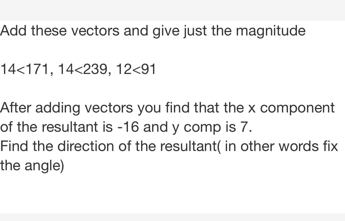 Add these vectors and give just the magnitude
14<171, 14<239, 12<91
After adding vectors you find that the x component
of the resultant is -16 and y comp is 7.
Find the direction of the resultant( in other words fix
the angle)
