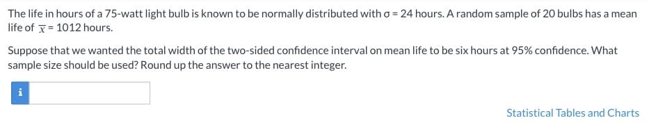 The life in hours of a 75-watt light bulb is known to be normally distributed with σ = 24 hours. A random sample of 20 bulbs has a mean life of \( \bar{x} = 1012 \) hours.

Suppose that we wanted the total width of the two-sided confidence interval on mean life to be six hours at 95% confidence. What sample size should be used? Round up the answer to the nearest integer.

[Input Box]

Statistical Tables and Charts