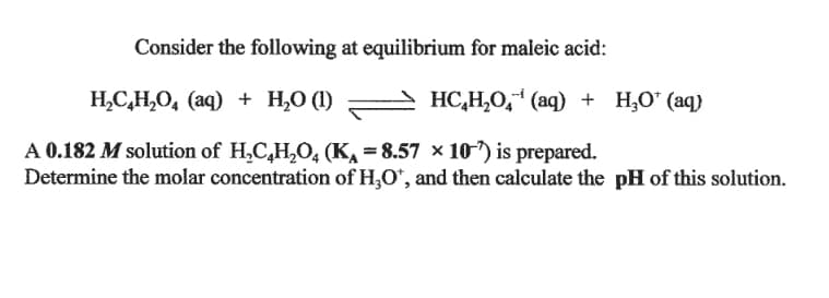 Consider the following at equilibrium for maleic acid:
H,C,H,O, (aq) + H,0 (1)
HC,H,O," (aq) + H;O" (aq)
A 0.182 M solution of H,C,H,O, (K, = 8.57 × 10") is prepared.
Determine the molar concentration of H,O*, and then calculate the pH of this solution.
