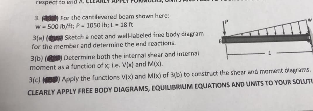 respect to end A. CL
3. (201) For the cantilevered beam shown here:
w=500 lb/ft; P = 1050 lb; L = 18 ft
3(a) () Sketch a neat and well-labeled free body diagram
for the member and determine the end reactions.
B
W
3(b) () Determine both the internal shear and internal
moment as a function of x; i.e. V(x) and M(x).
3(c) (0) Apply the functions V(x) and M(x) of 3(b) to construct the shear and moment diagrams.
CLEARLY APPLY FREE BODY DIAGRAMS, EQUILIBRIUM EQUATIONS AND UNITS TO YOUR SOLUTI