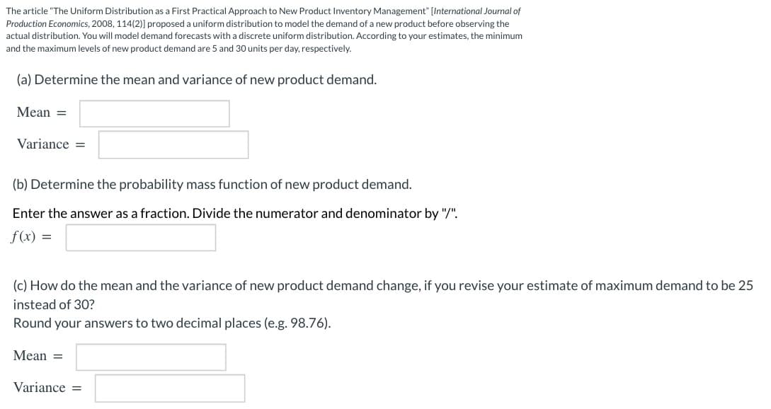 The article "The Uniform Distribution as a First Practical Approach to New Product Inventory Management" [International Journal of
Production Economics, 2008, 114(2)] proposed a uniform distribution to model the demand of a new product before observing the
actual distribution. You will model demand forecasts with a discrete uniform distribution. According to your estimates, the minimum
and the maximum levels of new product demand are 5 and 30 units per day, respectively.
(a) Determine the mean and variance of new product demand.
Mean =
Variance =
(b) Determine the probability mass function of new product demand.
Enter the answer as a fraction. Divide the numerator and denominator by "/".
f(x) =
(c) How do the mean and the variance of new product demand change, if you revise your estimate of maximum demand to be 25
instead of 30?
Round your answers to two decimal places (e.g. 98.76).
Mean =
Variance =