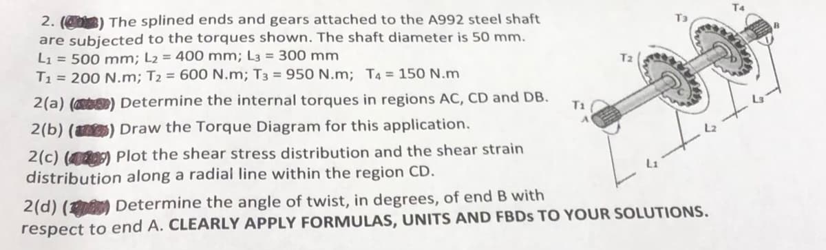 2.(0) The splined ends and gears attached to the A992 steel shaft
are subjected to the torques shown. The shaft diameter is 50 mm.
L₁ = 500 mm; L₂ = 400 mm; L3 = 300 mm
T₁= 200 N.m; T₂ = 600 N.m; T3 = 950 N.m; T4 = 150 N.m
2(a) (b) Determine the internal torques in regions AC, CD and DB.
2(b) () Draw the Torque Diagram for this application.
2(c) (49) Plot the shear stress distribution and the shear strain
distribution along a radial line within the region CD.
T1
2(d) () Determine the angle of twist, in degrees, of end B with
respect to end A. CLEARLY APPLY FORMULAS, UNITS AND FBDS TO YOUR SOLUTIONS.
T4