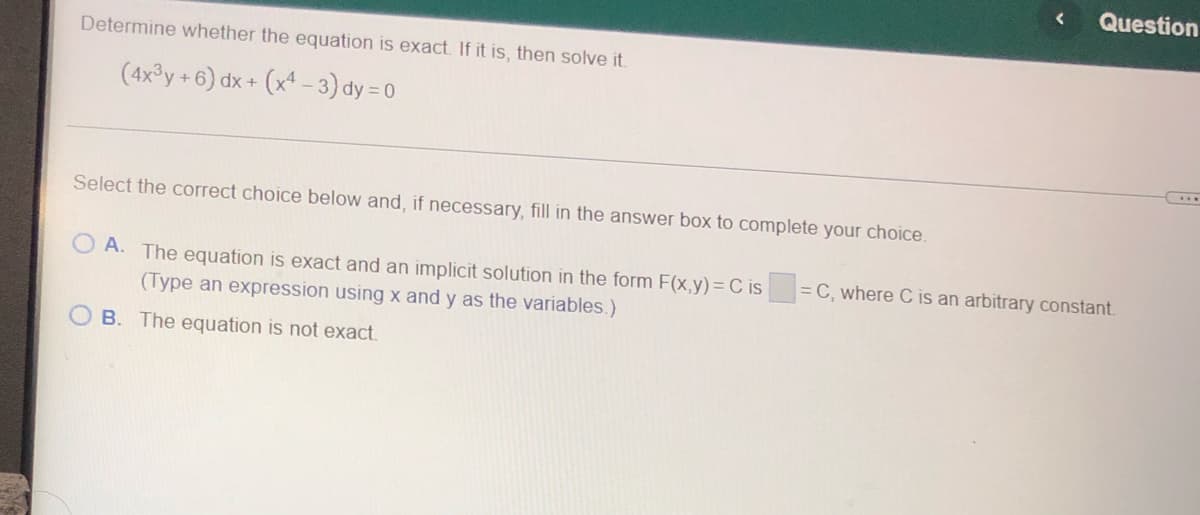 Determine whether the equation is exact. If it is, then solve it.
(4x³y + 6) dx + (x4-3) dy=0
Select the correct choice below and, if necessary, fill in the answer box to complete your choice.
OA. The equation is exact and an implicit solution in the form F(x,y) = C is
(Type an expression using x and y as the variables.)
B. The equation is not exact.
< Question
=C, where C is an arbitrary constant.