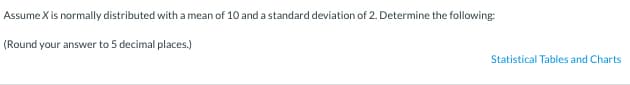 Assume X is normally distributed with a mean of 10 and a standard deviation of 2. Determine the following:
(Round your answer to 5 decimal places.)
Statistical Tables and Charts