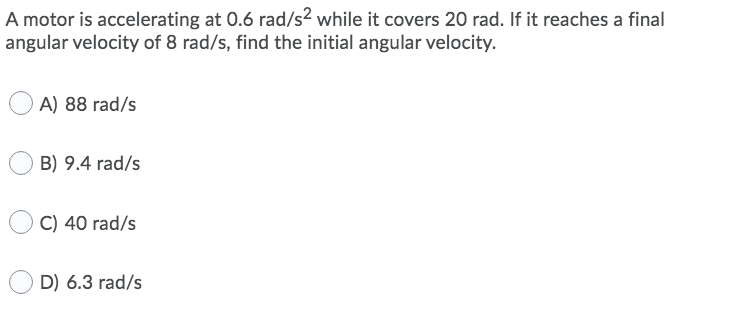 A motor is accelerating at 0.6 rad/s² while it covers 20 rad. If it reaches a final
angular velocity of 8 rad/s, find the initial angular velocity.
A) 88 rad/s
B) 9.4 rad/s
C) 40 rad/s
D) 6.3 rad/s
