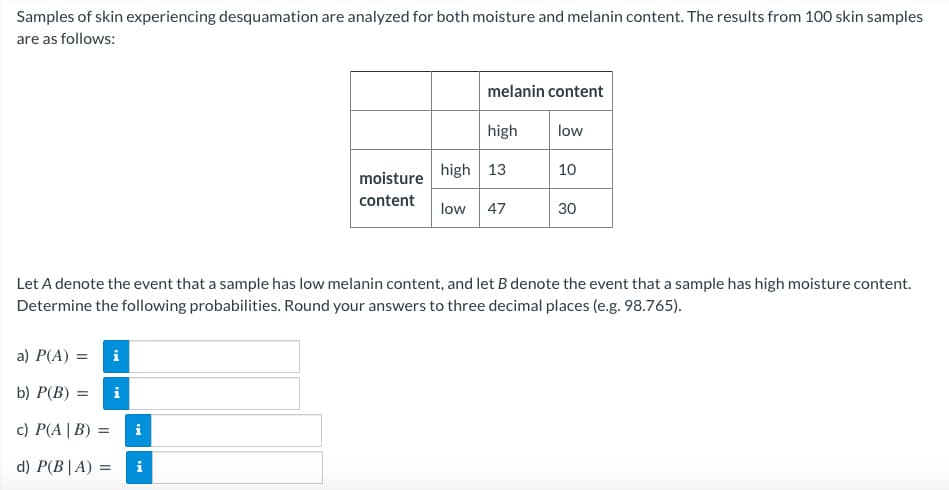 Samples of skin experiencing desquamation are analyzed for both moisture and melanin content. The results from 100 skin samples
are as follows:
a) P(A) =
b) P(B) = =
c) P(A | B) =
d) P(B|A) =
IM
i
Let A denote the event that a sample has low melanin content, and let B denote the event that a sample has high moisture content.
Determine the following probabilities. Round your answers to three decimal places (e.g. 98.765).
i
moisture
content
i
melanin content
high
low
high 13
low 47
10
30