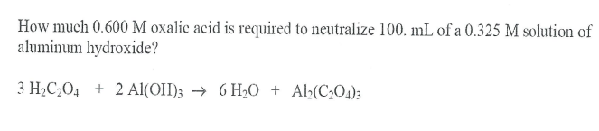 How much 0.600 M oxalic acid is required to neutralize 100. mL of a 0.325 M solution of
aluminum hydroxide?
3 H2C,O4 + 2 Al(OH); → 6 H2O + Al:(C2O4);
