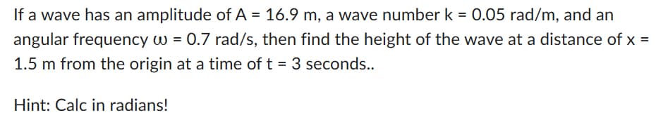 If a wave has an amplitude of A = 16.9 m, a wave number k = 0.05 rad/m, and an
angular frequency w = 0.7 rad/s, then find the height of the wave at a distance of x =
1.5 m from the origin at a time of t = 3 seconds..
Hint: Calc in radians!