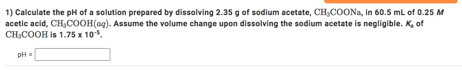 1) Calculate the pH of a solution prepared by dissolving 2.35 g of sodium acetate, CH;COONA, in 60.5 mL of 0.25 M
acetic acid, CH3COOH(aq). Assume the volume change upon dissolving the sodium acetate is negligible. Ką of
CH3COOH is 1.75 x 10-5.
pH
