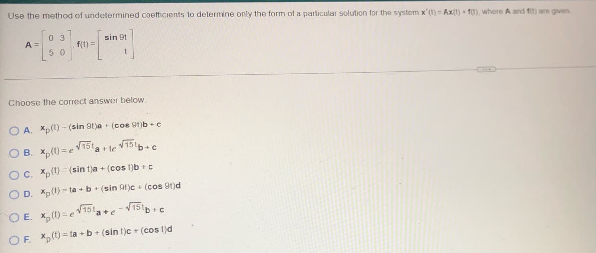 Use the method of undetermined coefficients to determine only the form of a particular solution for the system x' (t) = Ax(t) + f(t), where A and f(t) are given
03
50
A
f(t) =
sin 9t
Choose the correct answer below.
OA. Xp(t)= (sin 9t)a + (cos 9t)b + c
√15t
√151b+c
OB. xp (t)=e
O c. xp (t) = (sin t)a + (cost)b + c
OD. Xp(t)=ta + b + (sin 9t)c + (cos 9t)d
a + te
OE. xp(t)= e √15¹a+e-√15¹b+c
OF. Xp(t)= ta+b+ (sin t)c + (cos t)d