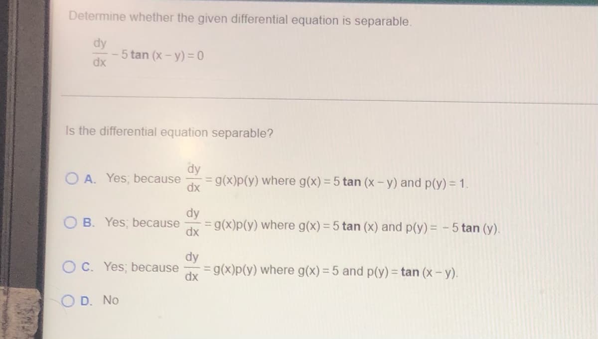 Determine whether the given differential equation is separable.
5 tan (x - y) = 0
dx
Is the differential equation separable?
dy
OA. Yes, because = g(x)p(y) where g(x) = 5 tan (x - y) and p(y) = 1.
dx
dy
B. Yes, because
= g(x)p(y) where g(x) = 5 tan (x) and p(y) = -5 tan (y).
dx
OC. Yes; because
= g(x)p(y) where g(x) = 5 and p(y) = tan (x - y).
dx
D. No