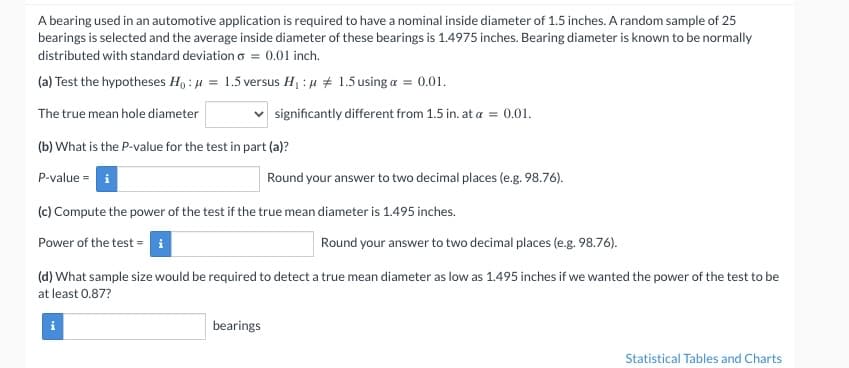 A bearing used in an automotive application is required to have a nominal inside diameter of 1.5 inches. A random sample of 25
bearings is selected and the average inside diameter of these bearings is 1.4975 inches. Bearing diameter is known to be normally
distributed with standard deviation = 0.01 inch.
(a) Test the hypotheses Ho: μ = 1.5 versus H₁ : μ
The true mean hole diameter
(b) What is the P-value for the test in part (a)?
P-value i
1.5 using a = 0.01.
significantly different from 1.5 in. at a
(c) Compute the power of the test if the true mean diameter is 1.495 inches.
Power of the test = i
bearings
= 0.01.
Round your answer to two decimal places (e.g. 98.76).
Round your answer to two decimal places (e.g. 98.76).
(d) What sample size would be required to detect a true mean diameter as low as 1.495 inches if we wanted the power of the test to be
at least 0.87?
Statistical Tables and Charts