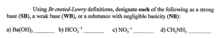 Using Brønsted-Lowry definitions, designate each of the following as a strong
base (SB), a weak base (WB), or a substance with negligible basicity (NB):
а) Ba(ОН),
b) HCO,1
c) NO,"
d) CH,NH,
