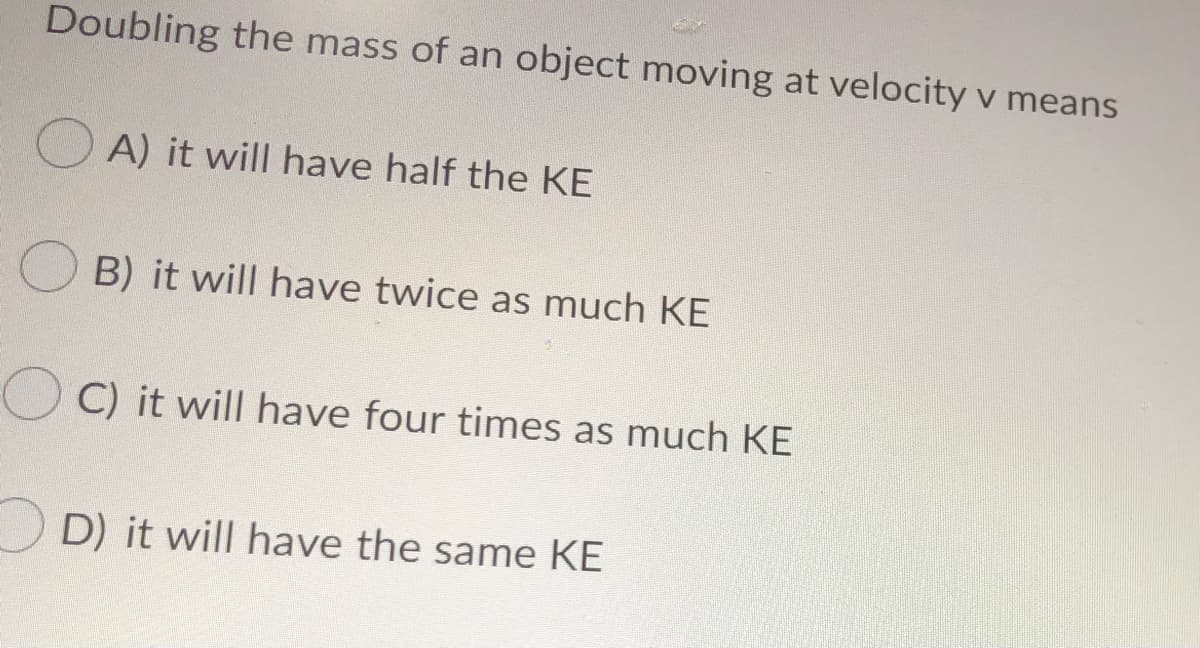 Doubling the mass of an object moving at velocity v means
O A) it will have half the KE
B) it will have twice as much KE
C) it will have four times as much KE
D) it will have the same KE
