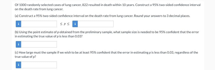 Of 1000 randomly selected cases of lung cancer, 822 resulted in death within 10 years. Construct a 95% two-sided confidence interval
on the death rate from lung cancer.
(a) Construct a 95% two-sided confidence interval on the death rate from lung cancer. Round your answers to 3 decimal places.
Spsi
i
(b) Using the point estimate of pobtained from the preliminary sample, what sample size is needed to be 95% confident that the error
in estimating the true value of p is less than 0.03?
(c) How large must the sample if we wish to be at least 95% confident that the error in estimating p is less than 0.03, regardless of the
true value of p?
M.