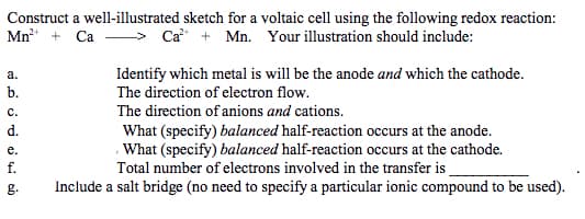 Construct a well-illustrated sketch for a voltaic cell using the following redox reaction:
Mn + Ca
Ca + Mn. Your illustration should include:
Identify which metal is will be the anode and which the cathode.
The direction of electron flow.
а.
b.
с.
The direction of anions and cations.
d.
What (specify) balanced half-reaction occurs at the anode.
, What (specify) balanced half-reaction occurs at the cathode.
Total number of electrons involved in the transfer is
Include a salt bridge (no need to specify a particular ionic compound to be used).
е.
f.
g.
