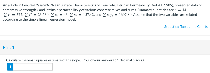 An article in Concrete Research ("Near Surface Characteristics of Concrete: Intrinsic Permeability," Vol. 41, 1989), presented data on
compressive strength x and intrinsic permeability y of various concrete mixes and cures. Summary quantities are n = 14,
1₁
Σy = 572, Σ. y = 23,530, Σ.x; = 43, Σx = 157.42, and Σ. xiv = 1697.80. Assume that the two variables are related
according to the simple linear regression model.
Part 1
Calculate the least squares estimate of the slope. (Round your answer to 3 decimal places.)
i
Statistical Tables and Charts