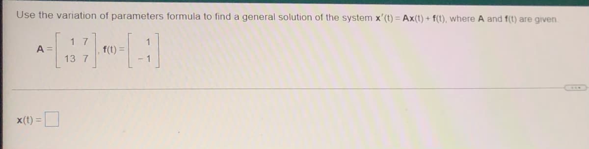 Use the variation of parameters formula to find a general solution of the system x'(t) = Ax(t) + f(t), where A and f(t) are given.
11
A =
x(t) =
17
13 7
f(t) =