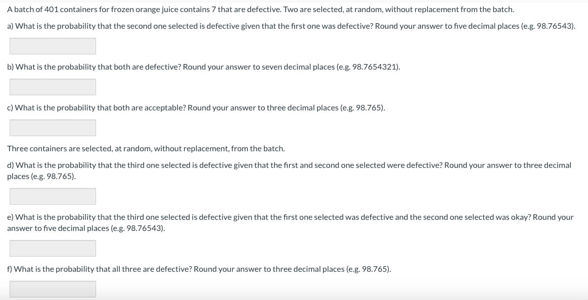 A batch of 401 containers for frozen orange juice contains 7 that are defective. Two are selected, at random, without replacement from the batch.
a) What is the probability that the second one selected is defective given that the first one was defective? Round your answer to five decimal places (e.g. 98.76543).
b) What is the probability that both are defective? Round your answer to seven decimal places (e.g. 98.7654321).
c) What is the probability that both are acceptable? Round your answer to three decimal places (e.g. 98.765).
Three containers are selected, at random, without replacement, from the batch.
d) What is the probability that the third one selected is defective given that the first and second one selected were defective? Round your answer to three decimal
places (e.g. 98.765).
e) What is the probability that the third one selected is defective given that the first one selected was defective and the second one selected was okay? Round your
answer to five decimal places (e.g. 98.76543).
f) What is the probability that all three are defective? Round your answer to three decimal places (e.g. 98.765).