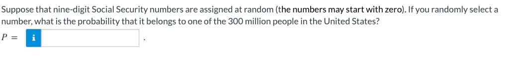 Suppose that nine-digit Social Security numbers are assigned at random (the numbers may start with zero). If you randomly select a
number, what is the probability that it belongs to one of the 300 million people in the United States?
P = i