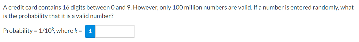 A
credit card contains 16 digits between 0 and 9. However, only 100 million numbers are valid. If a number is entered randomly, what
is the probability that it is a valid number?
Probability = 1/10k, where k = i