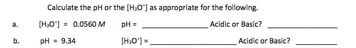 Calculate the pH or the [H3O*] as appropriate for the following.
а.
[H;O'] = 0.0560 M
pH =
Acidic or Basic?
b.
pH = 9.34
[H;O°] =
Acidic or Basic?
