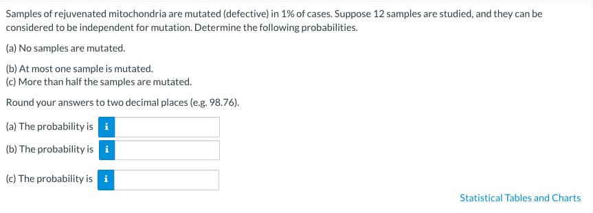 Samples of rejuvenated mitochondria are mutated (defective) in 1% of cases. Suppose 12 samples are studied, and they can be
considered to be independent for mutation. Determine the following probabilities.
(a) No samples are mutated.
(b) At most one sample is mutated.
(c) More than half the samples are mutated.
Round your answers to two decimal places (e.g. 98.76).
(a) The probability is i
(b) The probability is i
(c) The probability is i
Statistical Tables and Charts