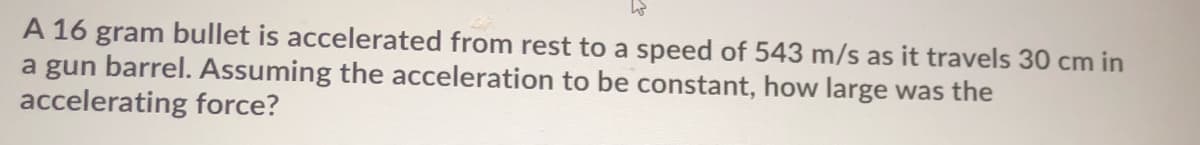 A 16 gram bullet is accelerated from rest to a speed of 543 m/s as it travels 30 cm in
a gun barrel. Assuming the acceleration to be constant, how large was the
accelerating force?
