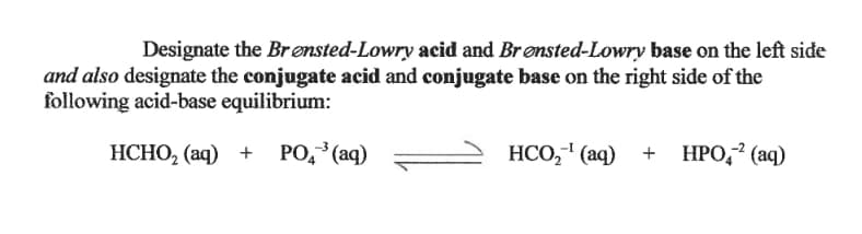 Designate the Br ensted-Lowry acid and Brønsted-Lowry base on the left side
and also designate the conjugate acid and conjugate base on the right side of the
following acid-base equilibrium:
HCHO, (aq) + PO,³(aq)
НСО, " (аq) + НРО,? (аq)
