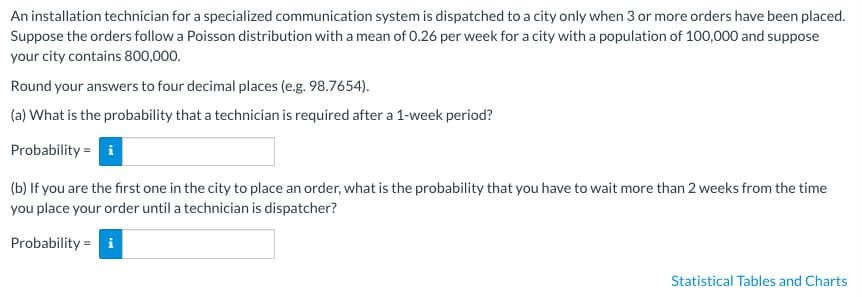 An installation technician for a specialized communication system is dispatched to a city only when 3 or more orders have been placed.
Suppose the orders follow a Poisson distribution with a mean of 0.26 per week for a city with a population of 100,000 and suppose
your city contains 800,000.
Round your answers to four decimal places (e.g. 98.7654).
(a) What is the probability that a technician is required after a 1-week period?
Probability
i
(b) If you are the first one in the city to place an order, what is the probability that you have to wait more than 2 weeks from the time
you place your order until a technician is dispatcher?
Probability i
=
Statistical Tables and Charts