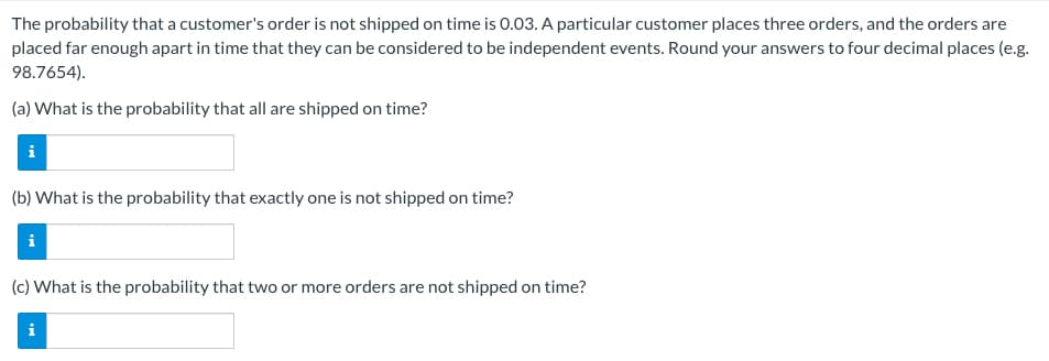 The probability that a customer's order is not shipped on time is 0.03. A particular customer places three orders, and the orders are
placed far enough apart in time that they can be considered to be independent events. Round your answers to four decimal places (e.g.
98.7654).
(a) What is the probability that all are shipped on time?
i
(b) What is the probability that exactly one is not shipped on time?
i
(c) What is the probability that two or more orders are not shipped on time?
i