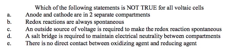 Which of the following statements is NOT TRUE for all voltaic cells
Anode and cathode are in 2 separate compartments
Redox reactions are always spontaneous
An outside source of voltage is required to make the redox reaction spontaneous
A salt bridge is required to maintain electrical neutrality between compartments
There is no direct contact between oxidizing agent and reducing agent
а.
b.
с.
d.
е.
