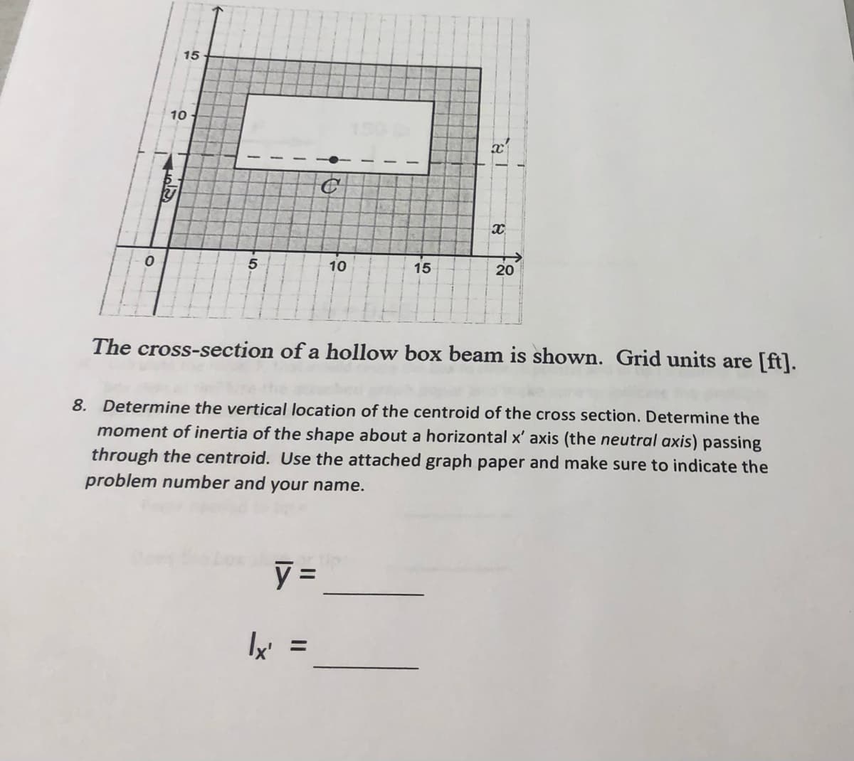 0
15
10
5
1
T
●
y =
10
1
15
X
20
The cross-section of a hollow box beam is shown. Grid units are [ft].
8. Determine the vertical location of the centroid of the cross section. Determine the
moment of inertia of the shape about a horizontal x' axis (the neutral axis) passing
through the centroid. Use the attached graph paper and make sure to indicate the
problem number and your name.