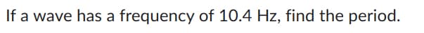 If a wave has a frequency of 10.4 Hz, find the period.