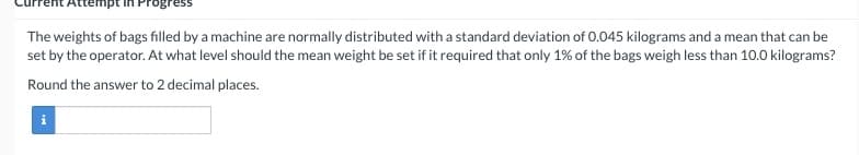 Attempt Progress
The weights of bags filled by a machine are normally distributed with a standard deviation of 0.045 kilograms and a mean that can be
set by the operator. At what level should the mean weight be set if it required that only 1% of the bags weigh less than 10.0 kilograms?
Round the answer to 2 decimal places.