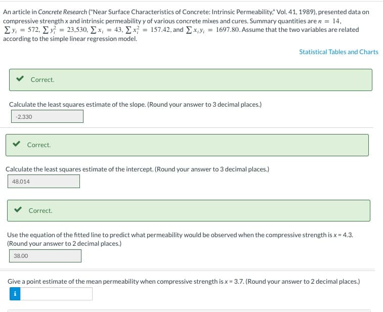 An article in Concrete Research ("Near Surface Characteristics of Concrete: Intrinsic Permeability," Vol. 41, 1989), presented data on
compressive strength x and intrinsic permeability y of various concrete mixes and cures. Summary quantities are n = 14,
Σy = 572, Σv = 23,530, Σ.x, = 43, Σ. x = 157.42, and Ex,y, = 1697.80. Assume that the two variables are related
according to the simple linear regression model.
Correct.
Calculate the least squares estimate of the slope. (Round your answer to 3 decimal places.)
-2.330
Correct.
Calculate the least squares estimate of the intercept. (Round your answer to 3 decimal places.)
48.014
Correct.
Statistical Tables and Charts
Use the equation of the fitted line to predict what permeability would be observed when the compressive strength is x = 4.3.
(Round your answer to 2 decimal places.)
38.00
Give a point estimate of the mean permeability when compressive strength is x = 3.7. (Round your answer to 2 decimal places.)
i