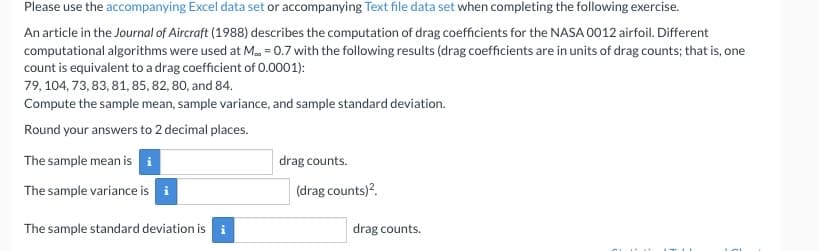 Please use the accompanying Excel data set or accompanying Text file data set when completing the following exercise.
An article in the Journal of Aircraft (1988) describes the computation of drag coefficients for the NASA 0012 airfoil. Different
computational algorithms were used at M.. = 0.7 with the following results (drag coefficients are in units of drag counts; that is, one
count is equivalent to a drag coefficient of 0.0001):
79, 104, 73, 83, 81, 85, 82, 80, and 84.
Compute the sample mean, sample variance, and sample standard deviation.
Round your answers to 2 decimal places.
The sample mean is i
The sample variance is i
The sample standard deviation is i
drag counts.
(drag counts)².
drag counts.