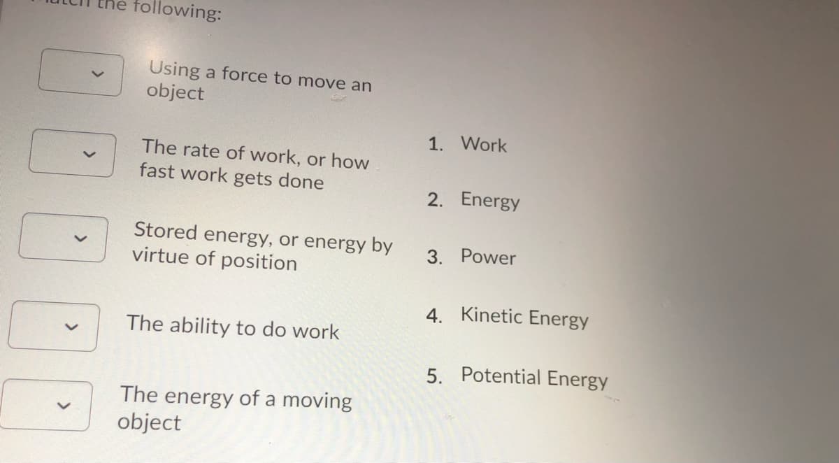 following:
Using a force to move an
object
1. Work
The rate of work, or how
fast work gets done
2. Energy
Stored energy, or energy by
virtue of position
3. Power
4. Kinetic Energy
The ability to do work
5. Potential Energy
The energy of a moving
object
