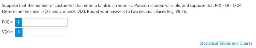 Suppose that the number of customers that enter a bank in an hour is a Poisson random variable, and suppose that P(X= 0) = 0.04.
Determine the mean, E(X), and variance, V(X). Round your answers to two decimal places (e.g. 98.76).
E(X)= i
V(X)= i
Statistical Tables and Charts