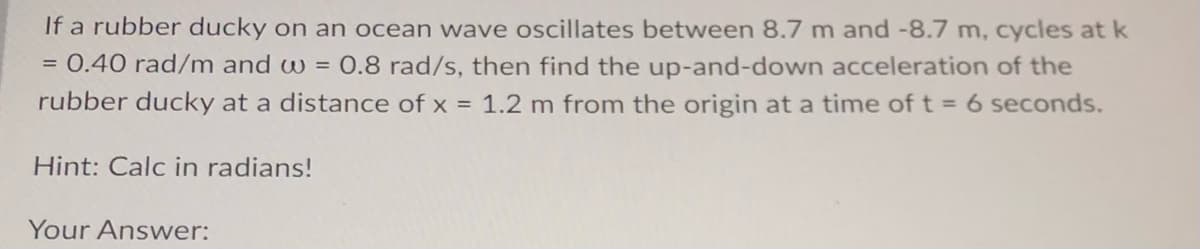 If a rubber ducky on an ocean wave oscillates between 8.7 m and -8.7 m, cycles at k
= 0.40 rad/m and w = 0.8 rad/s, then find the up-and-down acceleration of the
rubber ducky at a distance of x = 1.2 m from the origin at a time of t = 6 seconds.
Hint: Calc in radians!
Your Answer: