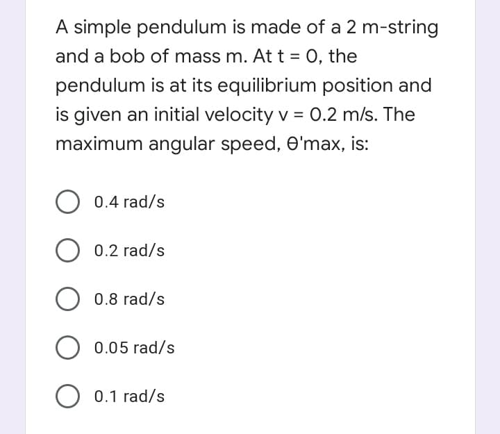 A simple pendulum is made of a 2 m-string
and a bob of mass m. At t = 0, the
pendulum is at its equilibrium position and
is given an initial velocity v = 0.2 m/s. The
maximum angular speed, O'max, is:
0.4 rad/s
O 0.2 rad/s
O 0.8 rad/s
O 0.05 rad/s
O 0.1 rad/s
