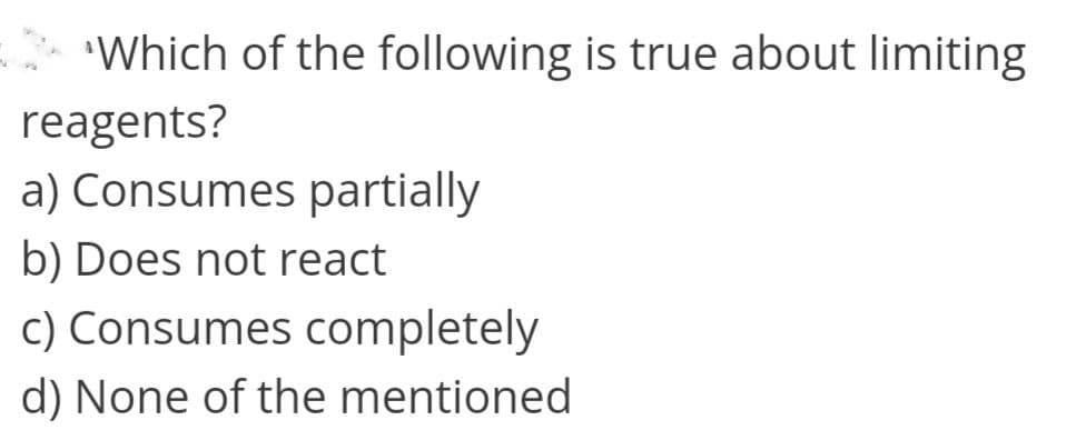 Which of the following is true about limiting
reagents?
a) Consumes partially
b) Does not react
c) Consumes completely
d) None of the mentioned