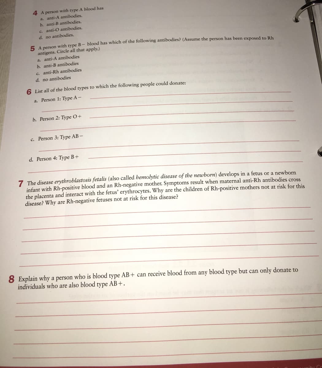 4 A person with type A blood has
a. anti-A antibodies,
b. anti-B antibodies.
c. anti-O antibodies.
d. no antibodies.
E lomon wvirh type B- blood has which of the following antibodies? (Assume the person has been exposed to Rh
antigens. Circle all that apply.)
a. anti-A antibodies
b. anti-B antibodies
c. anti-Rh antibodies
d. no antibodies
6 List all of the blood types to which the following people could donate:
a. Person 1: Type A-
b. Person 2: Type O+
c. Person 3: Type AB –
d. Person 4: Type B+
7 The disease erythroblastosis fetalis (also called hemolytic disease of the newborn) develops in a fetus or a newborn
infant with Rh-positive blood and an Rh-negative mother. Symptoms result when maternal anti-Rh antibodies cross
the placenta and interact with the fetus' erythrocytes. Why are the children of Rh-positive mothers not at risk for this
disease? Why are Rh-negative fetuses not at risk for this disease?
8 Explain why a person who is blood type AB + can receive blood from any blood type but can only donate to
individuals who are also blood type AB+.
