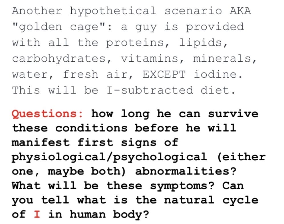 Another hypothetical scenario AKA
"golden cage": a guy is provided
with all the proteins, lipids,
carbohydrates, vitamins, minerals,
water, fresh air, EXCEPT iodine.
This will be I-subtracted diet.
Questions: how long he can survive
these conditions before he will
manifest first signs of
physiological/psychological (either
one, maybe both) abnormalities?
What will be these symptoms? Can
you tell what is the natural cycle
of I in human body?
