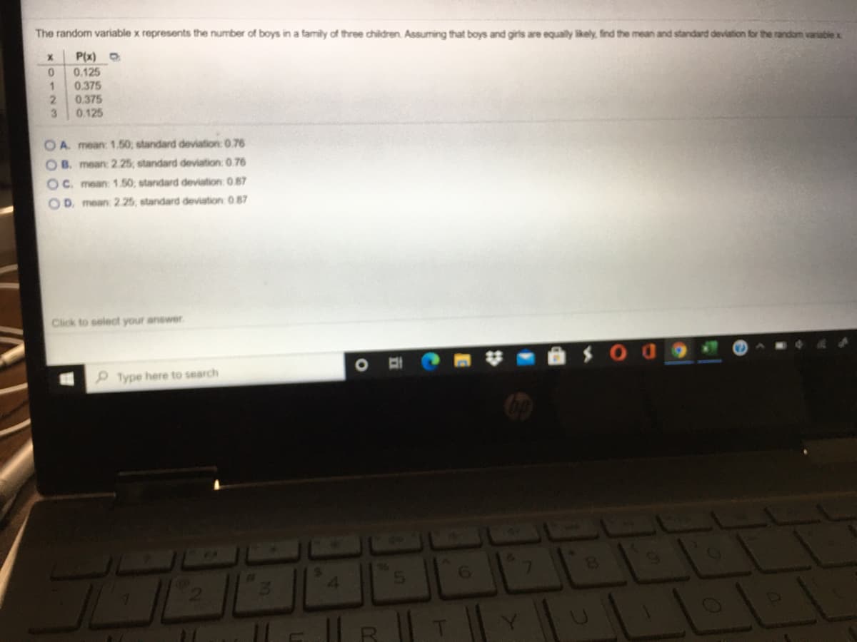 The random variable x represents the number of boys in a family of three children. Assuming that boys and girls are equally likely, find the mean and standard deviation for the random variable x
P(x)
0.125
0.375
2.
0.375
0.125
3.
OA. mean: 1.50; standard deviation: 0.76
OB. mean: 2.25, standard deviation: 0.76
OC. mean: 1.50; standard deviation: 087
OD. mean 2.25, standard deviation 0 87
Click to select your anewer
Type here to search
4.
