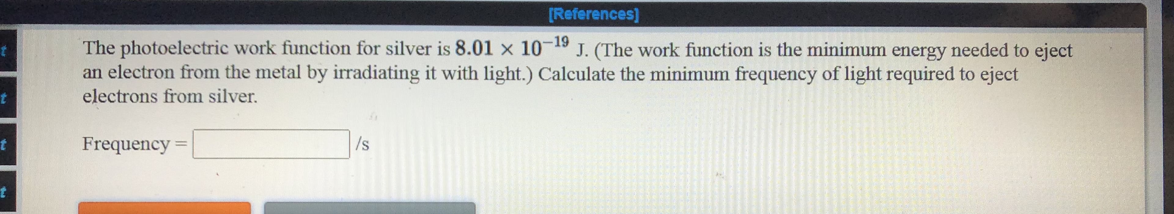 The photoelectric work function for silver is 8.01 x 10-19 J. (The work function is the minimum energy needed to eject
an electron from the metal by iradiating it with light.) Calculate the minimum frequency of light required to eject
electrons from silver.
