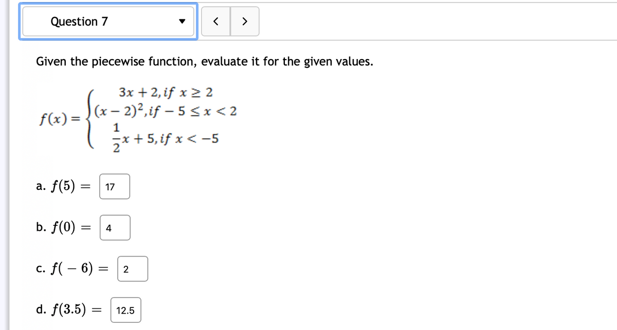 ### Question 7: Piecewise Function Evaluation

Given the piecewise function, evaluate it for the given values.

\[ f(x) = 
\begin{cases} 
3x + 2, & \text{if } x \geq 2 \\
(x - 2)^2, & \text{if } -5 \leq x < 2 \\
\frac{1}{2}x + 5, & \text{if } x < -5 
\end{cases}
\]

- **a.** \( f(5) = 17 \)

- **b.** \( f(0) = 4 \)

- **c.** \( f(-6) = 2 \)

- **d.** \( f(3.5) = 12.5 \)