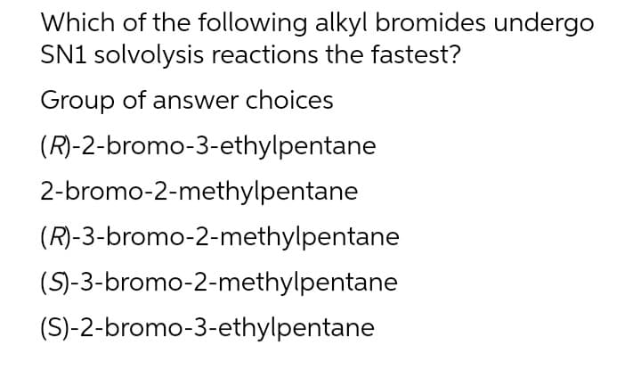 Which of the following alkyl bromides undergo
SN1 solvolysis reactions the fastest?
Group of answer choices
(R)-2-bromo-3-ethylpentane
2-bromo-2-methylpentane
(R)-3-bromo-2-methylpentane
(S)-3-bromo-2-methylpentane
(S)-2-bromo-3-ethylpentane